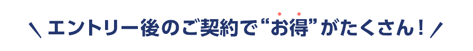 エントリー後のご契約で”お得”がたくさん！