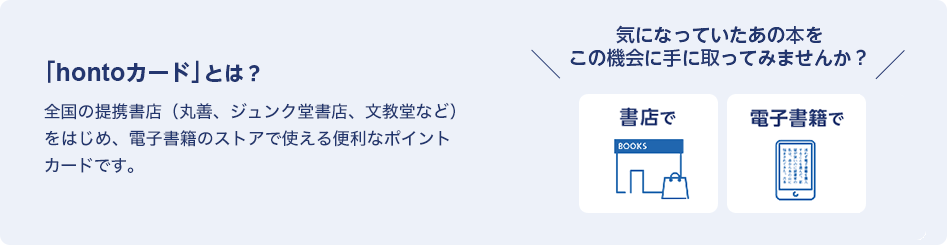 「hontoカード」とは？全国の提携書店（丸善、ジュンク堂書店、文教堂など）をはじめ、電子書籍のストアでも使える便利なポイントカードです。＼気になっていたあの本をこの機会に手に取ってみませんか？／書店で・電子書籍で
