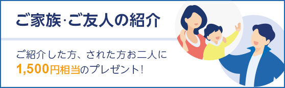 ご家族・ご友人の紹介 ご紹介した方、された方お二人に1,500円相当のプレゼント！